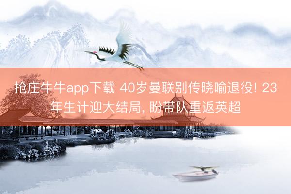 抢庄牛牛app下载 40岁曼联别传晓喻退役! 23年生计迎大结局, 盼带队重返英超
